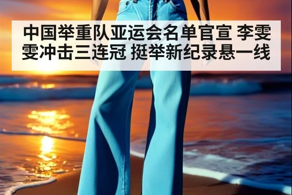 中国举重队亚运会名单官宣 李雯雯冲击三连冠 挺举新纪录悬一线